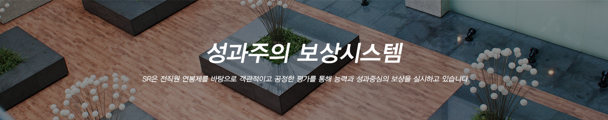 성과주의 보상시스템:SR은 전직원 직무성과급을 바탕으로 객관적이고 공정한 평가를 통해 능력과 성과중심의 보상을 실시하고 있습니다